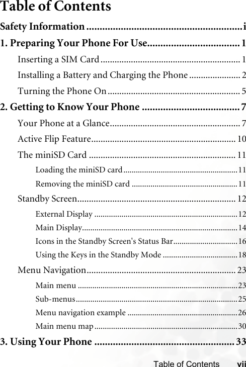 viiTable of ContentsTable of ContentsSafety Information ...........................................................i1. Preparing Your Phone For Use................................... 1Inserting a SIM Card ............................................................ 1Installing a Battery and Charging the Phone ...................... 2Turning the Phone On ......................................................... 52. Getting to Know Your Phone ..................................... 7Your Phone at a Glance........................................................ 7Active Flip Feature.............................................................. 10The miniSD Card ............................................................... 11Loading the miniSD card.......................................................11Removing the miniSD card ...................................................11Standby Screen.................................................................... 12External Display .....................................................................12Main Display...........................................................................14Icons in the Standby Screen&apos;s Status Bar...............................16Using the Keys in the Standby Mode ....................................18Menu Navigation................................................................ 23Main menu .............................................................................23Sub-menus..............................................................................25Menu navigation example .....................................................26Main menu map.....................................................................303. Using Your Phone .....................................................33