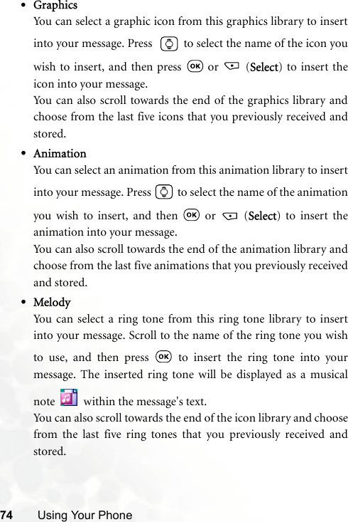 74 Using Your Phone•GraphicsYou can select a graphic icon from this graphics library to insertinto your message. Press    to select the name of the icon youwish to insert, and then press   or   (Select) to insert theicon into your message.You can also scroll towards the end of the graphics library andchoose from the last five icons that you previously received andstored.•AnimationYou can select an animation from this animation library to insertinto your message. Press   to select the name of the animationyou wish to insert, and then   or   (Select) to insert theanimation into your message.You can also scroll towards the end of the animation library andchoose from the last five animations that you previously receivedand stored.•MelodyYou can select a ring tone from this ring tone library to insertinto your message. Scroll to the name of the ring tone you wishto use, and then press   to insert the ring tone into yourmessage. The inserted ring tone will be displayed as a musicalnote   within the message&apos;s text.You can also scroll towards the end of the icon library and choosefrom the last five ring tones that you previously received andstored.