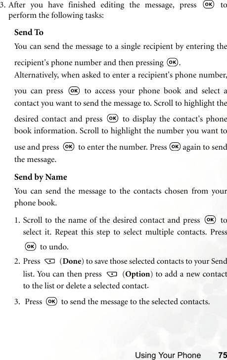 Using Your Phone 753. After you have finished editing the message, press   toperform the following tasks:Send ToYou can send the message to a single recipient by entering therecipient&apos;s phone number and then pressing  .Alternatively, when asked to enter a recipient&apos;s phone number,you can press   to access your phone book and select acontact you want to send the message to. Scroll to highlight thedesired contact and press   to display the contact&apos;s phonebook information. Scroll to highlight the number you want touse and press   to enter the number. Press   again to sendthe message.Send by NameYou can send the message to the contacts chosen from yourphone book.1. Scroll to the name of the desired contact and press   toselect it. Repeat this step to select multiple contacts. Press to undo.2. Press   (Done) to save those selected contacts to your Sendlist. You can then press   (Option) to add a new contactto the list or delete a selected contact.3.  Press   to send the message to the selected contacts.