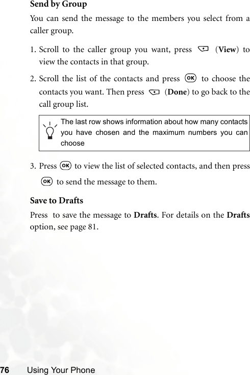 76 Using Your PhoneSend by GroupYou can send the message to the members you select from acaller group.1. Scroll to the caller group you want, press   (View) toview the contacts in that group. 2. Scroll the list of the contacts and press   to choose thecontacts you want. Then press   (Done) to go back to thecall group list.3. Press   to view the list of selected contacts, and then press to send the message to them.Save to DraftsPress  to save the message to Drafts. For details on the Draftsoption, see page 81.The last row shows information about how many contactsyou have chosen and the maximum numbers you canchoose