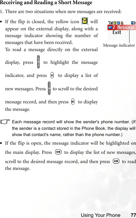 Using Your Phone 77Receiving and Reading a Short Message1. There are two situations when new messages are received:Each message record will show the sender&apos;s phone number. (Ifthe sender is a contact stored in the Phone Book, the display willshow that contact&apos;s name, rather than the phone number.)•If the flip is open, the message indicator will be highlighted onthe main display. Press   to display the list of new messages,scroll to the desired message record, and then press   to readthe message.Message indicator•If the flip is closed, the yellow icon   willappear on the external display, along with amessage indicator showing the number ofmessages that have been received.To read a message directly on the externaldisplay, press   to highlight the messageindicator, and press   to display a list ofnew messages. Press   to scroll to the desiredmessage record, and then press   to displaythe message.