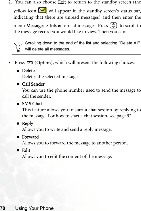 78 Using Your Phone2.  You can also choose Exit to return to the standby screen (theyellow icon   will appear in the standby screen&apos;s status bar,indicating that there are unread messages) and then enter themenu Messages &gt; Inbox to read messages. Press   to scroll tothe message record you would like to view. Then you can:• Press   (Option), which will present the following choices:DeleteDeletes the selected message.Call SenderYou can use the phone number used to send the message tocall the sender.SMS ChatThis feature allows you to start a chat session by replying tothe message. For how to start a chat session, see page 92.ReplyAllows you to write and send a reply message.ForwardAllows you to forward the message to another person.EditAllows you to edit the content of the message.Scrolling down to the end of the list and selecting &quot;Delete All&quot;will delete all messages.