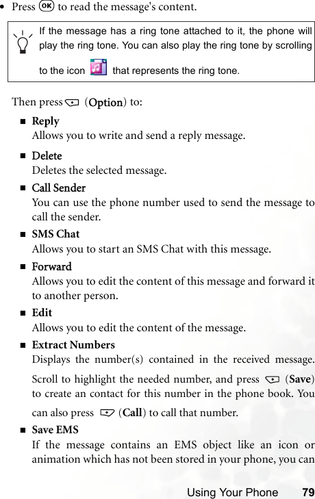 Using Your Phone 79•Press   to read the message&apos;s content.Then press  (Option) to:ReplyAllows you to write and send a reply message.DeleteDeletes the selected message.Call SenderYou can use the phone number used to send the message tocall the sender.SMS ChatAllows you to start an SMS Chat with this message.ForwardAllows you to edit the content of this message and forward itto another person.EditAllows you to edit the content of the message.Extract NumbersDisplays the number(s) contained in the received message.Scroll to highlight the needed number, and press   (Save)to create an contact for this number in the phone book. Youcan also press   (Call) to call that number.Save EMSIf the message contains an EMS object like an icon oranimation which has not been stored in your phone, you canIf the message has a ring tone attached to it, the phone willplay the ring tone. You can also play the ring tone by scrollingto the icon   that represents the ring tone.