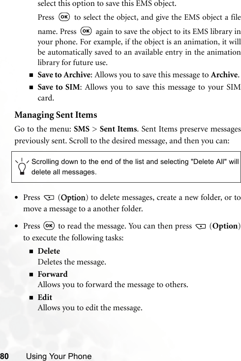80 Using Your Phoneselect this option to save this EMS object.Press   to select the object, and give the EMS object a filename. Press   again to save the object to its EMS library inyour phone. For example, if the object is an animation, it willbe automatically saved to an available entry in the animationlibrary for future use.Save to Archive: Allows you to save this message to Archive.Save to SIM: Allows you to save this message to your SIMcard.Managing Sent ItemsGo to the menu: SMS &gt; Sent Items. Sent Items preserve messagespreviously sent. Scroll to the desired message, and then you can:•Press  (Option) to delete messages, create a new folder, or tomove a message to a another folder.•Press   to read the message. You can then press   (Option)to execute the following tasks:DeleteDeletes the message.ForwardAllows you to forward the message to others.EditAllows you to edit the message.Scrolling down to the end of the list and selecting &quot;Delete All&quot; willdelete all messages.