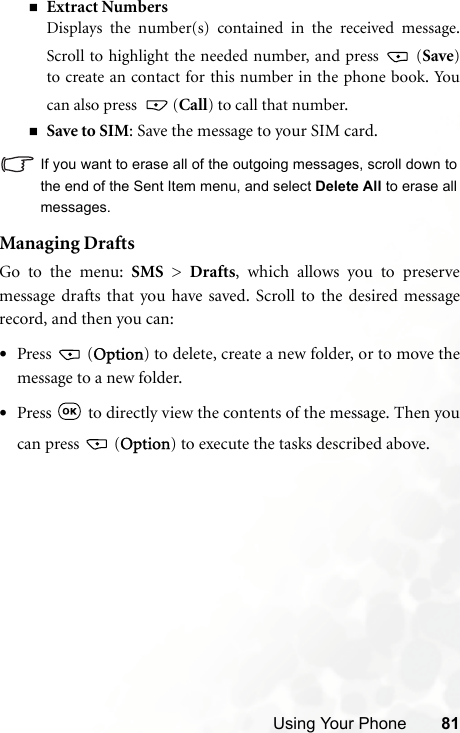 Using Your Phone 81Extract NumbersDisplays the number(s) contained in the received message.Scroll to highlight the needed number, and press   (Save)to create an contact for this number in the phone book. Youcan also press   (Call) to call that number.Save to SIM: Save the message to your SIM card.If you want to erase all of the outgoing messages, scroll down tothe end of the Sent Item menu, and select Delete All to erase allmessages.Managing DraftsGo to the menu: SMS &gt; Drafts, which allows you to preservemessage drafts that you have saved. Scroll to the desired messagerecord, and then you can:•Press  (Option) to delete, create a new folder, or to move themessage to a new folder.•Press   to directly view the contents of the message. Then youcan press   (Option) to execute the tasks described above.