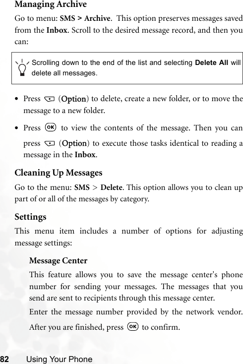 82 Using Your PhoneManaging ArchiveGo to menu: SMS &gt; Archive.  This option preserves messages savedfrom the Inbox. Scroll to the desired message record, and then youcan:•Press  (Option) to delete, create a new folder, or to move themessage to a new folder.•Press   to view the contents of the message. Then you canpress  (Option) to execute those tasks identical to reading amessage in the Inbox. Cleaning Up MessagesGo to the menu: SMS &gt; Delete. This option allows you to clean uppart of or all of the messages by category.SettingsThis menu item includes a number of options for adjustingmessage settings:Message CenterThis feature allows you to save the message center&apos;s phonenumber for sending your messages. The messages that yousend are sent to recipients through this message center.Enter the message number provided by the network vendor.After you are finished, press   to confirm.Scrolling down to the end of the list and selecting Delete All willdelete all messages.