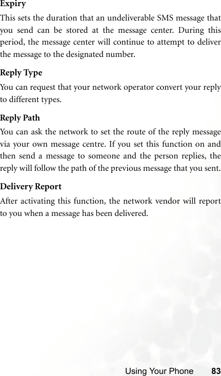 Using Your Phone 83ExpiryThis sets the duration that an undeliverable SMS message thatyou send can be stored at the message center. During thisperiod, the message center will continue to attempt to deliverthe message to the designated number.Reply TypeYou can request that your network operator convert your replyto different types.Reply PathYou can ask the network to set the route of the reply messagevia your own message centre. If you set this function on andthen send a message to someone and the person replies, thereply will follow the path of the previous message that you sent.Delivery ReportAfter activating this function, the network vendor will reportto you when a message has been delivered.