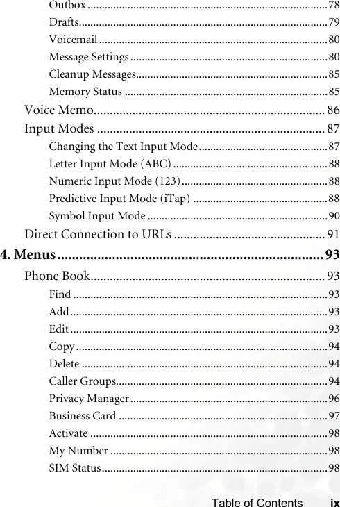 ixTable of ContentsOutbox ....................................................................................78Drafts.......................................................................................79Voicemail ................................................................................80Message Settings .....................................................................80Cleanup Messages...................................................................85Memory Status .......................................................................85Voice Memo........................................................................ 86Input Modes ....................................................................... 87Changing the Text Input Mode.............................................87Letter Input Mode (ABC) ......................................................88Numeric Input Mode (123)...................................................88Predictive Input Mode (iTap) ...............................................88Symbol Input Mode ...............................................................90Direct Connection to URLs ............................................... 914. Menus.........................................................................93Phone Book......................................................................... 93Find .........................................................................................93Add..........................................................................................93Edit ..........................................................................................93Copy ........................................................................................94Delete ......................................................................................94Caller Groups..........................................................................94Privacy Manager.....................................................................96Business Card .........................................................................97Activate ...................................................................................98My Number ............................................................................98SIM Status...............................................................................98