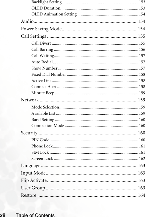 xii Table of ContentsBacklight Setting .......................................................................153OLED Duration.........................................................................153OLED Animation Setting .........................................................154Audio.....................................................................................154Power Saving Mode..............................................................154Call Settings ..........................................................................155Call Divert .................................................................................155Call Barring ...............................................................................156Call Waiting...............................................................................157Auto Redial................................................................................157Show Number ...........................................................................157Fixed Dial Number ...................................................................158Active Line.................................................................................158Connect Alert ............................................................................158Minute Beep ..............................................................................159Network ................................................................................159Mode Selection..........................................................................159Available List .............................................................................159Band Setting ..............................................................................160Connection Mode .....................................................................160Security .................................................................................160PIN Code...................................................................................160Phone Lock................................................................................161SIM Lock ...................................................................................161Screen Lock ...............................................................................162Language ...............................................................................163Input Mode...........................................................................163Flip Activate..........................................................................163User Group ...........................................................................163Restore ..................................................................................164