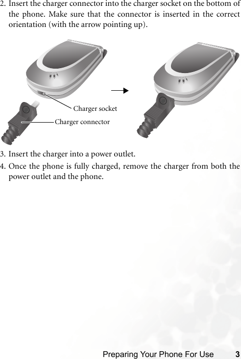 Preparing Your Phone For Use 32. Insert the charger connector into the charger socket on the bottom ofthe phone. Make sure that the connector is inserted in the correctorientation (with the arrow pointing up).3. Insert the charger into a power outlet.4. Once the phone is fully charged, remove the charger from both thepower outlet and the phone.Charger connector Charger socket