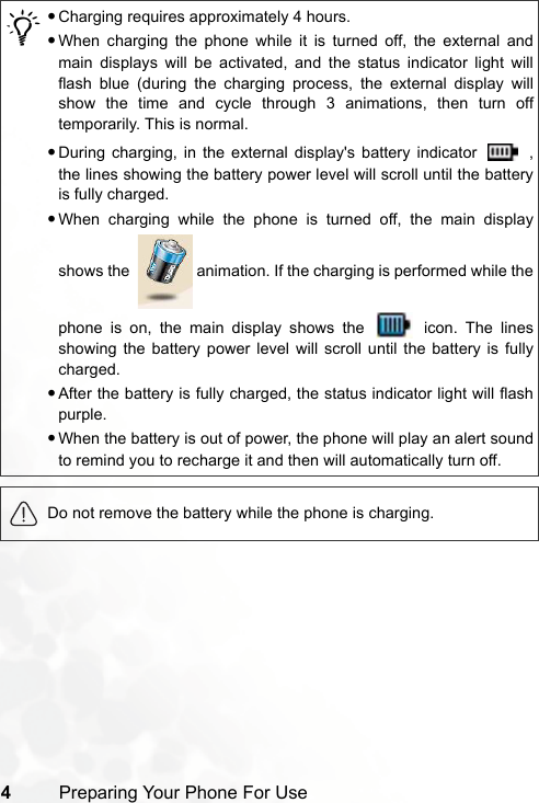 4Preparing Your Phone For Use/•Charging requires approximately 4 hours.•When charging the phone while it is turned off, the external andmain displays will be activated, and the status indicator light willflash blue (during the charging process, the external display willshow the time and cycle through 3 animations, then turn offtemporarily. This is normal.•During charging, in the external display&apos;s battery indicator   ,the lines showing the battery power level will scroll until the batteryis fully charged.•When charging while the phone is turned off, the main displayshows the    animation. If the charging is performed while thephone is on, the main display shows the   icon. The linesshowing the battery power level will scroll until the battery is fullycharged.•After the battery is fully charged, the status indicator light will flashpurple.•When the battery is out of power, the phone will play an alert soundto remind you to recharge it and then will automatically turn off.Do not remove the battery while the phone is charging.