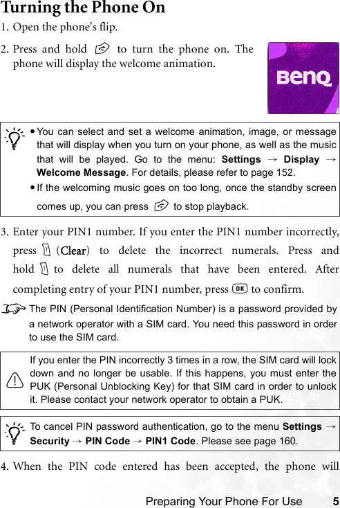 Preparing Your Phone For Use 5Turning the Phone On1. Open the phone&apos;s flip.3. Enter your PIN1 number. If you enter the PIN1 number incorrectly,press (Clear) to delete the incorrect numerals. Press andhold to delete all numerals that have been entered. Aftercompleting entry of your PIN1 number, press   to confirm.8The PIN (Personal Identification Number) is a password provided bya network operator with a SIM card. You need this password in orderto use the SIM card.4. When the PIN code entered has been accepted, the phone will/•You can select and set a welcome animation, image, or messagethat will display when you turn on your phone, as well as the musicthat will be played. Go to the menu: Settings → Display →Welcome Message. For details, please refer to page 152.•If the welcoming music goes on too long, once the standby screencomes up, you can press   to stop playback.If you enter the PIN incorrectly 3 times in a row, the SIM card will lockdown and no longer be usable. If this happens, you must enter thePUK (Personal Unblocking Key) for that SIM card in order to unlockit. Please contact your network operator to obtain a PUK./To cancel PIN password authentication, go to the menu Settings →Security → PIN Code → PIN1 Code. Please see page 160.2. Press and hold   to turn the phone on. Thephone will display the welcome animation.