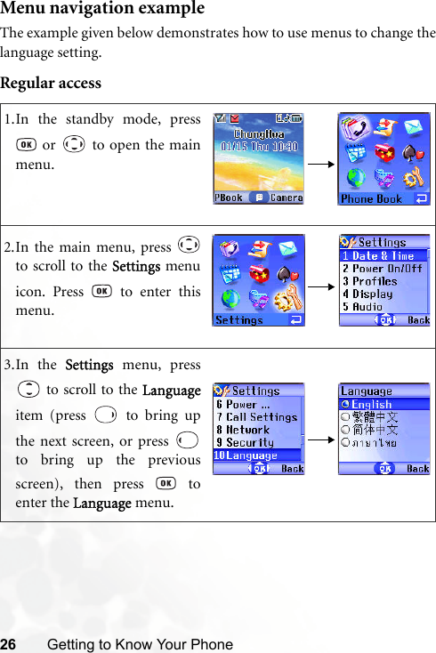 26 Getting to Know Your PhoneMenu navigation exampleThe example given below demonstrates how to use menus to change thelanguage setting.Regular access1.In the standby mode, press or   to open the mainmenu.2.In the main menu, press to scroll to the Settings menuicon. Press   to enter thismenu.3.In the Settings menu, press to scroll to the Languageitem (press   to bring upthe next screen, or press to bring up the previousscreen), then press   toenter the Language menu.