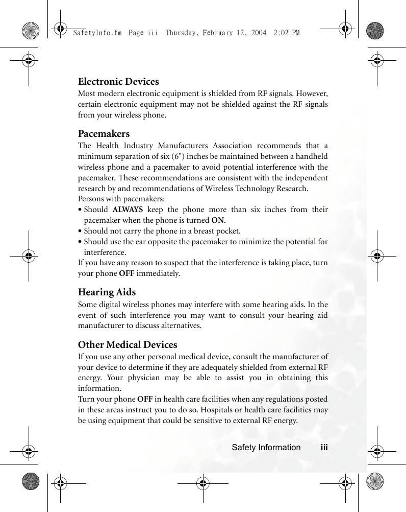 Safety Information iiiElectronic DevicesMost modern electronic equipment is shielded from RF signals. However,certain electronic equipment may not be shielded against the RF signalsfrom your wireless phone.PacemakersThe Health Industry Manufacturers Association recommends that aminimum separation of six (6&quot;) inches be maintained between a handheldwireless phone and a pacemaker to avoid potential interference with thepacemaker. These recommendations are consistent with the independentresearch by and recommendations of Wireless Technology Research.Persons with pacemakers:•Should  ALWAYS keep the phone more than six inches from theirpacemaker when the phone is turned ON.•Should not carry the phone in a breast pocket.•Should use the ear opposite the pacemaker to minimize the potential forinterference.If you have any reason to suspect that the interference is taking place, turnyour phone OFF immediately.Hearing AidsSome digital wireless phones may interfere with some hearing aids. In theevent of such interference you may want to consult your hearing aidmanufacturer to discuss alternatives.Other Medical DevicesIf you use any other personal medical device, consult the manufacturer ofyour device to determine if they are adequately shielded from external RFenergy. Your physician may be able to assist you in obtaining thisinformation.Turn your phone OFF in health care facilities when any regulations postedin these areas instruct you to do so. Hospitals or health care facilities maybe using equipment that could be sensitive to external RF energy.SafetyInfo.fm  Page iii  Thursday, February 12, 2004  2:02 PM