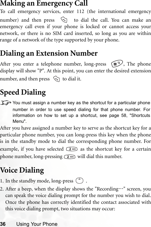 36 Using Your PhoneMaking an Emergency CallTo call emergency services, enter 112 (the international emergencynumber) and then press    to dial the call. You can make anemergency call even if your phone is locked or cannot access yournetwork, or there is no SIM card inserted, so long as you are withinrange of a network of the type supported by your phone.Dialing an Extension NumberAfter you enter a telephone number, long-press   , The phonedisplay will show &quot;P&quot;. At this point, you can enter the desired extensionnumber, and then press    to dial it.Speed Dialing8You must assign a number key as the shortcut for a particular phonenumber in order to use speed dialing for that phone number. Forinformation on how to set up a shortcut, see page 58, &quot;ShortcutsMenu&quot;.After you have assigned a number key to serve as the shortcut key for aparticular phone number, you can long-press this key when the phoneis in the standby mode to dial the corresponding phone number. Forexample, if you have selected   as the shortcut key for a certainphone number, long-pressing   will dial this number.Voi ce D i alin g1. In the standby mode, long-press .2. After a beep, when the display shows the &quot;Recording…&quot; screen, youcan speak the voice dialing prompt for the number you wish to dial.Once the phone has correctly identified the contact associated withthis voice dialing prompt, two situations may occur: