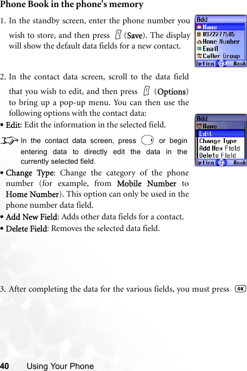 40 Using Your PhonePhone Book in the phone&apos;s memory3. After completing the data for the various fields, you must press  1. In the standby screen, enter the phone number youwish to store, and then press  (Save). The displaywill show the default data fields for a new contact.2. In the contact data screen, scroll to the data fieldthat you wish to edit, and then press   (Options)to bring up a pop-up menu. You can then use thefollowing options with the contact data:•Edit: Edit the information in the selected field.8In the contact data screen, press   or beginentering data to directly edit the data in thecurrently selected field.•Change Type: Change the category of the phonenumber (for example, from Mobile Number toHome Number). This option can only be used in thephone number data field. •Add New Field: Adds other data fields for a contact.•Delete Field: Removes the selected data field.