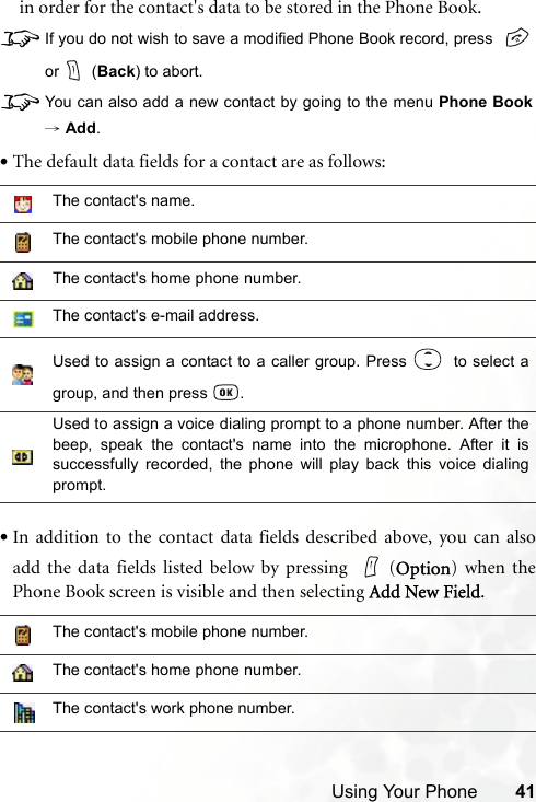 Using Your Phone 41in order for the contact&apos;s data to be stored in the Phone Book.8If you do not wish to save a modified Phone Book record, press or  (Back) to abort.8You can also add a new contact by going to the menu Phone Book→ Add.•The default data fields for a contact are as follows:•In addition to the contact data fields described above, you can alsoadd the data fields listed below by pressing  (Option) when thePhone Book screen is visible and then selecting Add New Field.The contact&apos;s name.The contact&apos;s mobile phone number.The contact&apos;s home phone number.The contact&apos;s e-mail address.Used to assign a contact to a caller group. Press    to select agroup, and then press  .Used to assign a voice dialing prompt to a phone number. After thebeep, speak the contact&apos;s name into the microphone. After it issuccessfully recorded, the phone will play back this voice dialingprompt.The contact&apos;s mobile phone number.The contact&apos;s home phone number.The contact&apos;s work phone number.