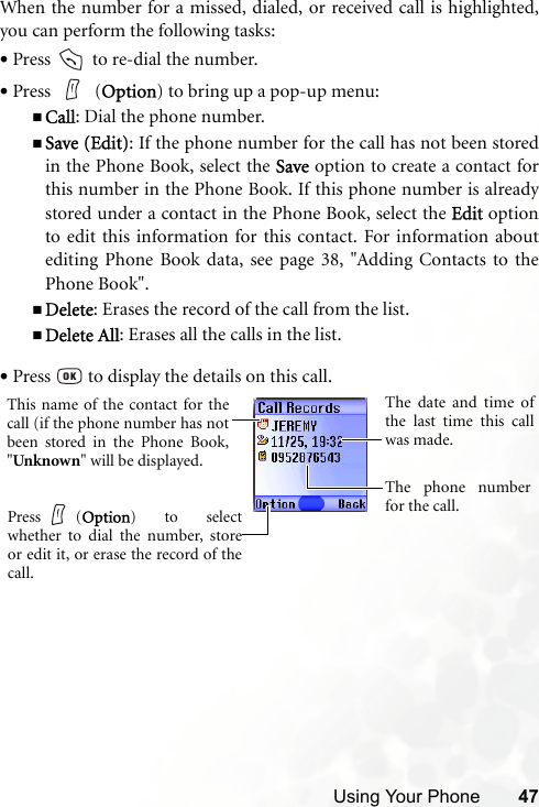 Using Your Phone 47When the number for a missed, dialed, or received call is highlighted,you can perform the following tasks:•Press   to re-dial the number.•Press  (Option) to bring up a pop-up menu:Call: Dial the phone number.Save (Edit): If the phone number for the call has not been storedin the Phone Book, select the Save option to create a contact forthis number in the Phone Book. If this phone number is alreadystored under a contact in the Phone Book, select the Edit optionto edit this information for this contact. For information aboutediting Phone Book data, see page 38, &quot;Adding Contacts to thePhone Book&quot;.Delete: Erases the record of the call from the list.Delete All: Erases all the calls in the list.•Press   to display the details on this call.This name of the contact for thecall (if the phone number has notbeen stored in the Phone Book,&quot;Unknown&quot; will be displayed.The date and time ofthe last time this callwas made.The phone numberfor the call.Press (Option) to selectwhether to dial the number, storeor edit it, or erase the record of thecall.