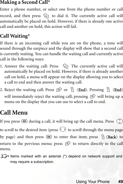 Using Your Phone 49Making a Second Call*Enter a phone number, or select one from the phone number or callrecord, and then press   to dial it. The currently active call willautomatically be placed on hold. However, if there is already one activecall and another on hold, this action will fail.Call Waiting*If there is an incoming call while you are on the phone, a tone willsound through the earpiece and the display will show that a second callis currently waiting. You can handle the waiting call and currently activecall in the following ways:1. Answer the waiting call: Press    The currently active call willautomatically be placed on hold. However, if there is already anothercall on hold, a menu will appear on the display allowing you to selecta call to end and then answer the waiting call.2. Reject the waiting call: Press   or   (End). Pressing   (End)will immediately reject the waiting call; pressing   will bring up amenu on the display that you can use to select a call to end.Call MenuIf you press   during a call, it will bring up the call menu. Press  to scroll to the desired item (press   to scroll through the menu pageby page) and then press   to enter that item; press  (Back) toreturn to the pervious menu; press   to return directly to the callmenu.8Items marked with an asterisk (*) depend on network support andmay require a subscription.