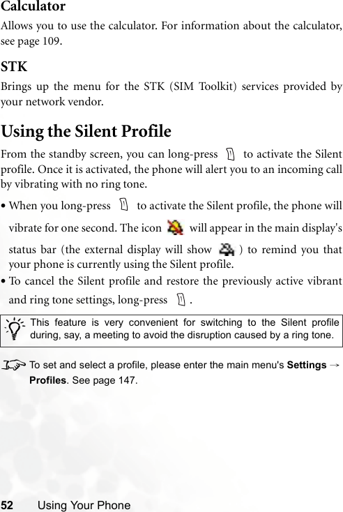 52 Using Your PhoneCalculatorAllows you to use the calculator. For information about the calculator,see page 109.STKBrings up the menu for the STK (SIM Toolkit) services provided byyour network vendor.Using the Silent ProfileFrom the standby screen, you can long-press   to activate the Silentprofile. Once it is activated, the phone will alert you to an incoming callby vibrating with no ring tone.•When you long-press   to activate the Silent profile, the phone willvibrate for one second. The icon   will appear in the main display&apos;sstatus bar (the external display will show  ) to remind you thatyour phone is currently using the Silent profile.•To cancel the Silent profile and restore the previously active vibrantand ring tone settings, long-press    .8To set and select a profile, please enter the main menu&apos;s Settings →Profiles. See page 147./This feature is very convenient for switching to the Silent profileduring, say, a meeting to avoid the disruption caused by a ring tone. 