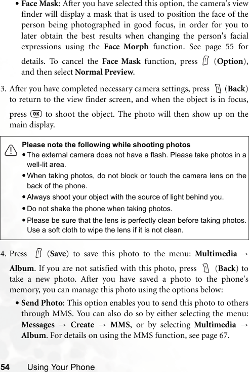 54 Using Your Phone•Face Mask: After you have selected this option, the camera&apos;s viewfinder will display a mask that is used to position the face of theperson being photographed in good focus, in order for you tolater obtain the best results when changing the person&apos;s facialexpressions using the Face Morph function. See page 55 fordetails. To cancel the Face Mask function, press (Option),and then select Normal Preview.3. After you have completed necessary camera settings, press  (Back)to return to the view finder screen, and when the object is in focus,press   to shoot the object. The photo will then show up on themain display.4. Press (Save) to save this photo to the menu: Multimedia →Album. If you are not satisfied with this photo, press   (Back) totake a new photo. After you have saved a photo to the phone&apos;smemory, you can manage this photo using the options below:•Send Photo: This option enables you to send this photo to othersthrough MMS. You can also do so by either selecting the menu:Messages →Create → MMS, or by selecting Multimedia →Album. For details on using the MMS function, see page 67.Please note the following while shooting photos•The external camera does not have a flash. Please take photos in awell-lit area.•When taking photos, do not block or touch the camera lens on theback of the phone.•Always shoot your object with the source of light behind you.•Do not shake the phone when taking photos.•Please be sure that the lens is perfectly clean before taking photos.Use a soft cloth to wipe the lens if it is not clean.
