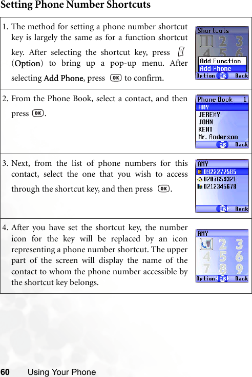 60 Using Your PhoneSetting Phone Number Shortcuts1. The method for setting a phone number shortcutkey is largely the same as for a function shortcutkey. After selecting the shortcut key, press (Option) to bring up a pop-up menu. Afterselecting Add Phone, press    to confirm.2. From the Phone Book, select a contact, and thenpress .3. Next, from the list of phone numbers for thiscontact, select the one that you wish to accessthrough the shortcut key, and then press   .4. After you have set the shortcut key, the numbericon for the key will be replaced by an iconrepresenting a phone number shortcut. The upperpart of the screen will display the name of thecontact to whom the phone number accessible bythe shortcut key belongs.