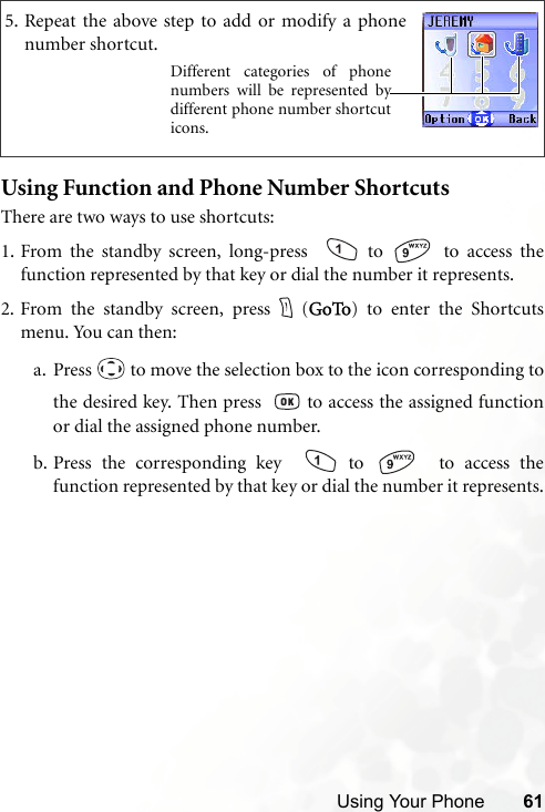 Using Your Phone 61Using Function and Phone Number ShortcutsThere are two ways to use shortcuts:1. From the standby screen, long-press    to   to access thefunction represented by that key or dial the number it represents.2. From the standby screen, press (GoTo) to enter the Shortcutsmenu. You can then:a. Press   to move the selection box to the icon corresponding tothe desired key. Then press    to access the assigned functionor dial the assigned phone number.b. Press the corresponding key    to    to access thefunction represented by that key or dial the number it represents.5. Repeat the above step to add or modify a phonenumber shortcut.Different categories of phonenumbers will be represented bydifferent phone number shortcuticons.