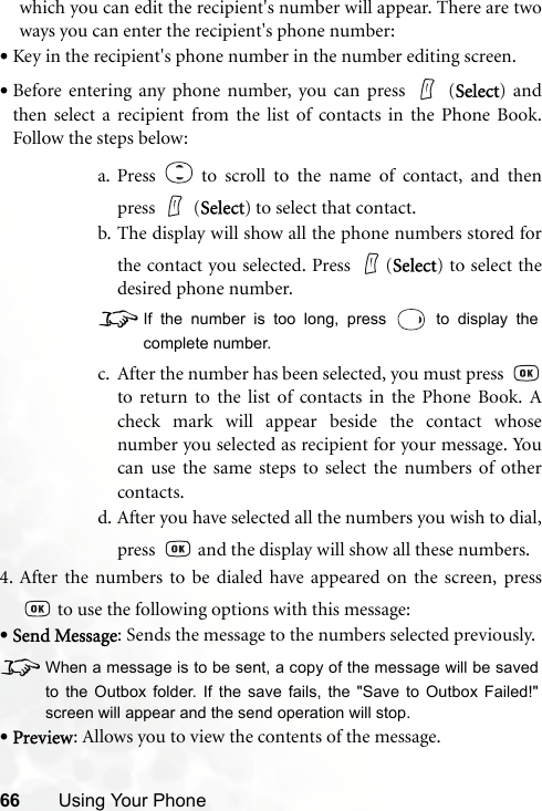 66 Using Your Phonewhich you can edit the recipient&apos;s number will appear. There are twoways you can enter the recipient&apos;s phone number:•Key in the recipient&apos;s phone number in the number editing screen.•Before entering any phone number, you can press   (Select) andthen select a recipient from the list of contacts in the Phone Book.Follow the steps below:a. Press   to scroll to the name of contact, and thenpress  (Select) to select that contact.b. The display will show all the phone numbers stored forthe contact you selected. Press  (Select) to select thedesired phone number.8If the number is too long, press   to display thecomplete number.c. After the number has been selected, you must press to return to the list of contacts in the Phone Book. Acheck mark will appear beside the contact whosenumber you selected as recipient for your message. Youcan use the same steps to select the numbers of othercontacts.d. After you have selected all the numbers you wish to dial,press   and the display will show all these numbers.4. After the numbers to be dialed have appeared on the screen, press to use the following options with this message:•Send Message: Sends the message to the numbers selected previously.8When a message is to be sent, a copy of the message will be savedto the Outbox folder. If the save fails, the &quot;Save to Outbox Failed!&quot;screen will appear and the send operation will stop.•Preview: Allows you to view the contents of the message.