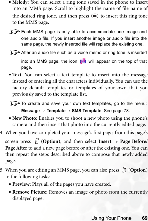 Using Your Phone 69•Melody: You can select a ring tone saved in the phone to insertinto an MMS page. Scroll to highlight the name of file name ofthe desired ring tone, and then press   to insert this ring toneto the MMS page.8Each MMS page is only able to accommodate one image andone audio file. If you insert another image or audio file into thesame page, the newly inserted file will replace the existing one.8After an audio file such as a voice memo or ring tone is insertedinto an MMS page, the icon   will appear on the top of thatpage.•Text: You can select a text template to insert into the messageinstead of entering all the characters individually. You can use thefactory default templates or templates of your own that youpreviously saved to the template list.8To create and save your own text templates, go to the menu:Message → Template → SMS Template. See page 78.•New Photo: Enables you to shoot a new photo using the phone&apos;scamera and then insert that photo into the currently edited page.4. When you have completed your message&apos;s first page, from this page&apos;sscreen press  (Option), and then select Insert  → Page Before/Page After to add a new page before or after the existing one. You canthen repeat the steps described above to compose that newly addedpage.5. When you are editing an MMS page, you can also press  (Option)to the following tasks:•Preview: Plays all of the pages you have created.•Remove Picture: Removes an image or photo from the currentlydisplayed page.