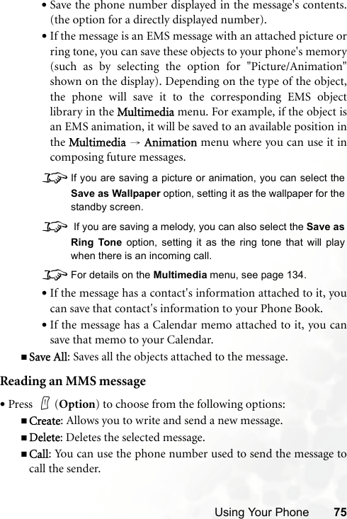 Using Your Phone 75•Save the phone number displayed in the message&apos;s contents.(the option for a directly displayed number).•If the message is an EMS message with an attached picture orring tone, you can save these objects to your phone&apos;s memory(such as by selecting the option for &quot;Picture/Animation&quot;shown on the display). Depending on the type of the object,the phone will save it to the corresponding EMS objectlibrary in the Multimedia menu. For example, if the object isan EMS animation, it will be saved to an available position inthe Multimedia → Animation menu where you can use it incomposing future messages.8If you are saving a picture or animation, you can select theSave as Wallpaper option, setting it as the wallpaper for thestandby screen.8 If you are saving a melody, you can also select the Save asRing Tone option, setting it as the ring tone that will playwhen there is an incoming call.8For details on the Multimedia menu, see page 134.•If the message has a contact&apos;s information attached to it, youcan save that contact&apos;s information to your Phone Book.•If the message has a Calendar memo attached to it, you cansave that memo to your Calendar.Save All: Saves all the objects attached to the message.Reading an MMS message•Press (Option) to choose from the following options:Create: Allows you to write and send a new message.Delete: Deletes the selected message.Call: You can use the phone number used to send the message tocall the sender.