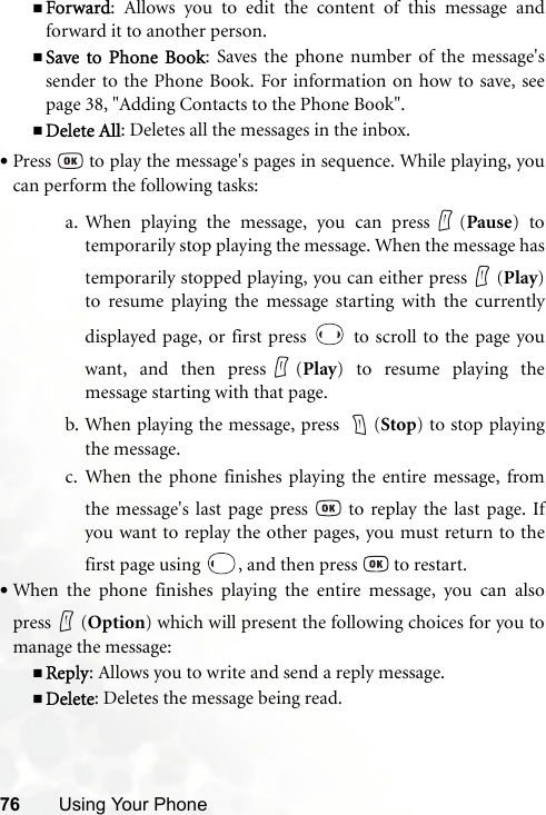 76 Using Your PhoneForward: Allows you to edit the content of this message andforward it to another person.Save to Phone Book: Saves the phone number of the message&apos;ssender to the Phone Book. For information on how to save, seepage 38, &quot;Adding Contacts to the Phone Book&quot;.Delete All: Deletes all the messages in the inbox.•Press   to play the message&apos;s pages in sequence. While playing, youcan perform the following tasks:a. When playing the message, you can press (Pause) totemporarily stop playing the message. When the message hastemporarily stopped playing, you can either press (Play)to resume playing the message starting with the currentlydisplayed page, or first press   to scroll to the page youwant, and then press (Play) to resume playing themessage starting with that page.b. When playing the message, press  (Stop) to stop playingthe message.c. When the phone finishes playing the entire message, fromthe message&apos;s last page press   to replay the last page. Ifyou want to replay the other pages, you must return to thefirst page using  , and then press   to restart.•When the phone finishes playing the entire message, you can alsopress (Option) which will present the following choices for you tomanage the message:Reply: Allows you to write and send a reply message.Delete: Deletes the message being read.