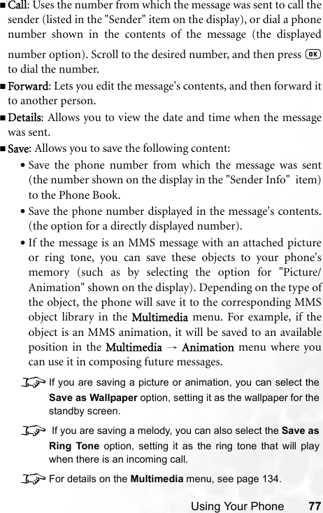 Using Your Phone 77Call: Uses the number from which the message was sent to call thesender (listed in the &quot;Sender&quot; item on the display), or dial a phonenumber shown in the contents of the message (the displayednumber option). Scroll to the desired number, and then press to dial the number.Forward: Lets you edit the message&apos;s contents, and then forward itto another person.Details: Allows you to view the date and time when the messagewas sent.Save: Allows you to save the following content:•Save the phone number from which the message was sent(the number shown on the display in the &quot;Sender Info&quot;  item)to the Phone Book.•Save the phone number displayed in the message&apos;s contents.(the option for a directly displayed number).•If the message is an MMS message with an attached pictureor ring tone, you can save these objects to your phone&apos;smemory (such as by selecting the option for &quot;Picture/Animation&quot; shown on the display). Depending on the type ofthe object, the phone will save it to the corresponding MMSobject library in the Multimedia menu. For example, if theobject is an MMS animation, it will be saved to an availableposition in the Multimedia → Animation menu where youcan use it in composing future messages.8If you are saving a picture or animation, you can select theSave as Wallpaper option, setting it as the wallpaper for thestandby screen.8 If you are saving a melody, you can also select the Save asRing Tone option, setting it as the ring tone that will playwhen there is an incoming call.8For details on the Multimedia menu, see page 134.