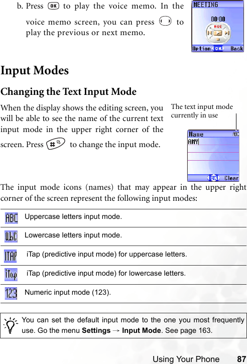 Using Your Phone 87Input ModesChanging the Text Input ModeThe input mode icons (names) that may appear in the upper rightcorner of the screen represent the following input modes:b. Press   to play the voice memo. In thevoice memo screen, you can press   toplay the previous or next memo.Uppercase letters input mode.Lowercase letters input mode. iTap (predictive input mode) for uppercase letters. iTap (predictive input mode) for lowercase letters.Numeric input mode (123)./You can set the default input mode to the one you most frequentlyuse. Go the menu Settings → Input Mode. See page 163.When the display shows the editing screen, youwill be able to see the name of the current textinput mode in the upper right corner of thescreen. Press    to change the input mode.The text input mode currently in use