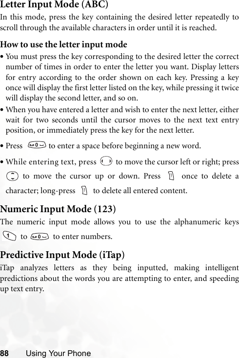 88 Using Your PhoneLetter Input Mode (ABC)In this mode, press the key containing the desired letter repeatedly toscroll through the available characters in order until it is reached.How to use the letter input mode•You must press the key corresponding to the desired letter the correctnumber of times in order to enter the letter you want. Display lettersfor entry according to the order shown on each key. Pressing a keyonce will display the first letter listed on the key, while pressing it twicewill display the second letter, and so on.•When you have entered a letter and wish to enter the next letter, eitherwait for two seconds until the cursor moves to the next text entryposition, or immediately press the key for the next letter.•Press    to enter a space before beginning a new word.•While entering text, press   to move the cursor left or right; press to move the cursor up or down. Press   once to delete acharacter; long-press  to delete all entered content.Numeric Input Mode (123)The numeric input mode allows you to use the alphanumeric keys to    to enter numbers.Predictive Input Mode (iTap)iTap analyzes letters as they being inputted, making intelligentpredictions about the words you are attempting to enter, and speedingup text entry.