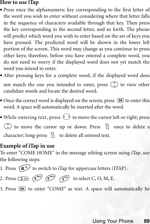 Using Your Phone 89How to use iTap•Press once the alphanumeric key corresponding to the first letter ofthe word you wish to enter without considering where that letter fallsin the sequence of characters available through that key. Then pressthe key corresponding to the second letter, and so forth. The phonewill predict which word you wish to enter based on the set of keys youhave pressed. The predicted word will be shown in the lower leftportion of the screen. This word may change as you continue to pressother keys; therefore, before you have entered a complete word, youdo not need to worry if the displayed word does not yet match theword you intend to enter.•After pressing keys for a complete word, if the displayed word doesnot match the one you intended to enter, press   to view othercandidate words and locate the desired word.•Once the correct word is displayed on the screen, press    to enter thisword. A space will automatically be inserted after the word.•While entering text, press   to move the cursor left or right; press to move the cursor up or down. Press  once to delete acharacter; long-press    to delete all entered text.Example of iTap in useTo enter &quot;COME HOME&quot; in the message editing screen using iTap, usethe following steps:1. Press    to switch to iTap for uppercase letters (ITAP). 2. Press        to select C, O, M, E.3. Press   to enter &quot;COME&quot; as text. A space will automatically be