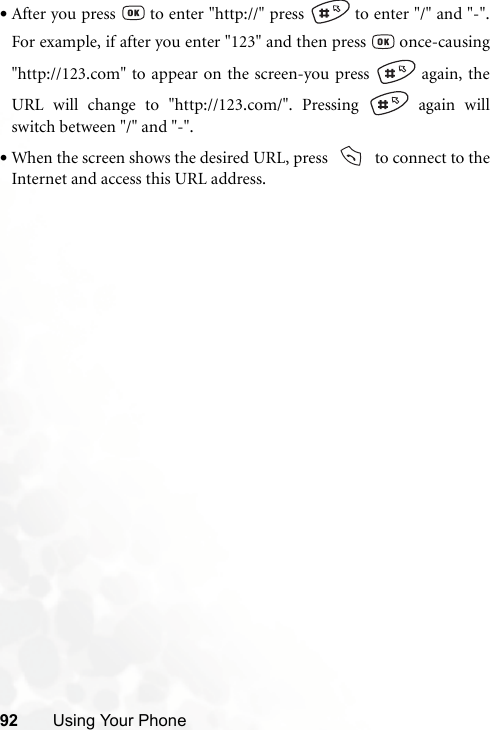 92 Using Your Phone•After you press   to enter &quot;http://&quot; press   to enter &quot;/&quot; and &quot;-&quot;.For example, if after you enter &quot;123&quot; and then press   once-causing&quot;http://123.com&quot; to appear on the screen-you press   again, theURL will change to &quot;http://123.com/&quot;. Pressing   again willswitch between &quot;/&quot; and &quot;-&quot;.•When the screen shows the desired URL, press     to connect to theInternet and access this URL address.