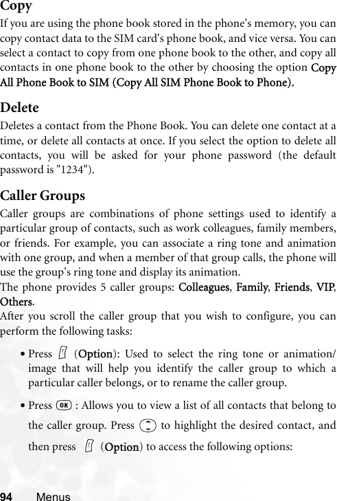 94 MenusCopyIf you are using the phone book stored in the phone&apos;s memory, you cancopy contact data to the SIM card&apos;s phone book, and vice versa. You canselect a contact to copy from one phone book to the other, and copy allcontacts in one phone book to the other by choosing the option CopyAll Phone Book to SIM (Copy All SIM Phone Book to Phone).DeleteDeletes a contact from the Phone Book. You can delete one contact at atime, or delete all contacts at once. If you select the option to delete allcontacts, you will be asked for your phone password (the defaultpassword is &quot;1234&quot;).Caller GroupsCaller groups are combinations of phone settings used to identify aparticular group of contacts, such as work colleagues, family members,or friends. For example, you can associate a ring tone and animationwith one group, and when a member of that group calls, the phone willuse the group&apos;s ring tone and display its animation.The phone provides 5 caller groups: Colleagues, Family, Friends, VIP,Others.After you scroll the caller group that you wish to configure, you canperform the following tasks:•Press (Option): Used to select the ring tone or animation/image that will help you identify the caller group to which aparticular caller belongs, or to rename the caller group.•Press   : Allows you to view a list of all contacts that belong tothe caller group. Press   to highlight the desired contact, andthen press  (Option) to access the following options: