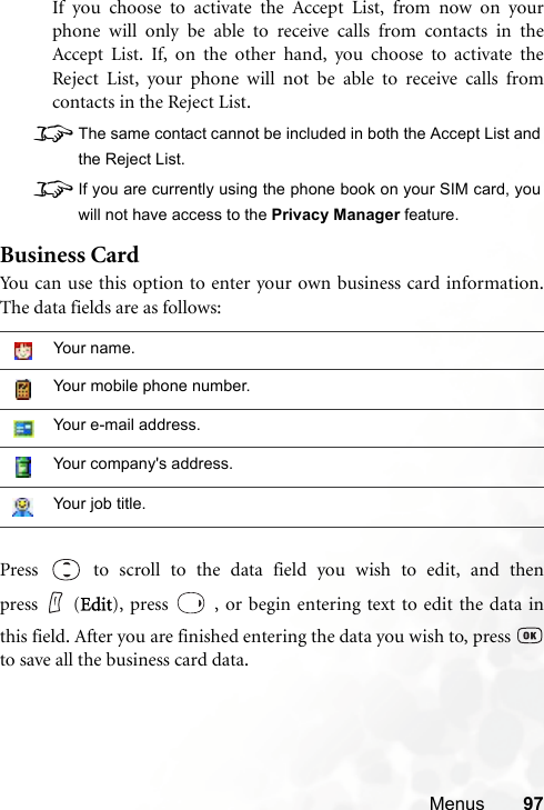 Menus 97If you choose to activate the Accept List, from now on yourphone will only be able to receive calls from contacts in theAccept List. If, on the other hand, you choose to activate theReject List, your phone will not be able to receive calls fromcontacts in the Reject List.8The same contact cannot be included in both the Accept List andthe Reject List.8If you are currently using the phone book on your SIM card, youwill not have access to the Privacy Manager feature.Business CardYou can use this option to enter your own business card information.The data fields are as follows:Press   to scroll to the data field you wish to edit, and thenpress (Edit), press   , or begin entering text to edit the data inthis field. After you are finished entering the data you wish to, press to save all the business card data.Your name.Your mobile phone number.Your e-mail address.Your company&apos;s address.Your job title.