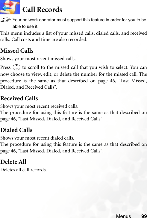 Menus 99Call Records8Your network operator must support this feature in order for you to beable to use it.This menu includes a list of your missed calls, dialed calls, and receivedcalls. Call costs and time are also recorded.Missed CallsShows your most recent missed calls.Press   to scroll to the missed call that you wish to select. You cannow choose to view, edit, or delete the number for the missed call. Theprocedure is the same as that described on page 46, &quot;Last Missed,Dialed, and Received Calls&quot;.Received CallsShows your most recent received calls.The procedure for using this feature is the same as that described onpage 46, &quot;Last Missed, Dialed, and Received Calls&quot;.Dialed CallsShows your most recent dialed calls.The procedure for using this feature is the same as that described onpage 46, &quot;Last Missed, Dialed, and Received Calls&quot;.Delete AllDeletes all call records.