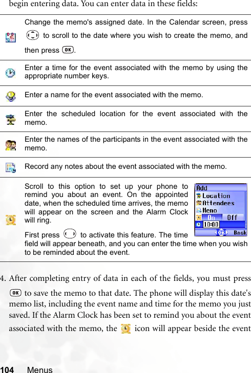 104 Menusbegin entering data. You can enter data in these fields:4. After completing entry of data in each of the fields, you must press to save the memo to that date. The phone will display this date&apos;smemo list, including the event name and time for the memo you justsaved. If the Alarm Clock has been set to remind you about the eventassociated with the memo, the   icon will appear beside the eventChange the memo&apos;s assigned date. In the Calendar screen, press to scroll to the date where you wish to create the memo, andthen press  .Enter a time for the event associated with the memo by using theappropriate number keys.Enter a name for the event associated with the memo.Enter the scheduled location for the event associated with thememo.Enter the names of the participants in the event associated with thememo.Record any notes about the event associated with the memo.Scroll to this option to set up your phone toremind you about an event. On the appointeddate, when the scheduled time arrives, the memowill appear on the screen and the Alarm Clockwill ring.First press   to activate this feature. The timefield will appear beneath, and you can enter the time when you wishto be reminded about the event.