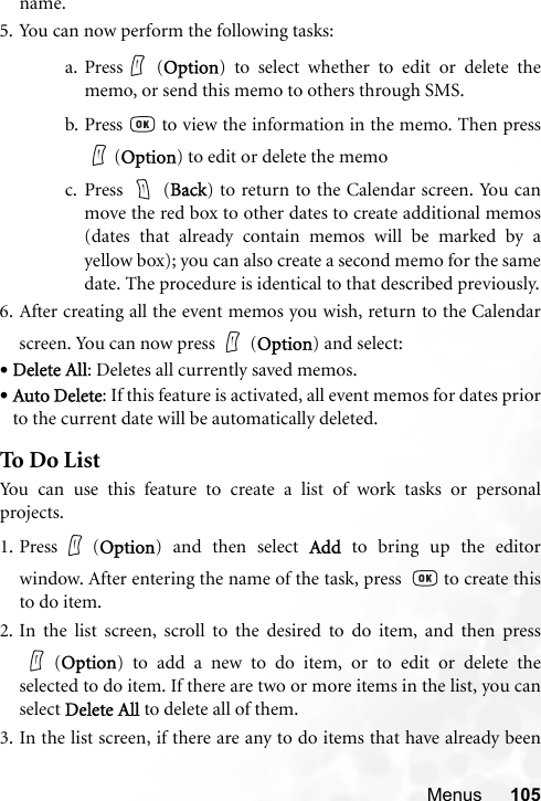 Menus 105name.5. You can now perform the following tasks:a. Press  (Option) to select whether to edit or delete thememo, or send this memo to others through SMS.b. Press   to view the information in the memo. Then press (Option) to edit or delete the memoc. Press  (Back) to return to the Calendar screen. You canmove the red box to other dates to create additional memos(dates that already contain memos will be marked by ayellow box); you can also create a second memo for the samedate. The procedure is identical to that described previously.6. After creating all the event memos you wish, return to the Calendarscreen. You can now press (Option) and select:•Delete All: Deletes all currently saved memos.•Auto Delete: If this feature is activated, all event memos for dates priorto the current date will be automatically deleted.To Do ListYou can use this feature to create a list of work tasks or personalprojects.1. Press (Option) and then select Add to bring up the editorwindow. After entering the name of the task, press    to create thisto do item.2. In the list screen, scroll to the desired to do item, and then press(Option) to add a new to do item, or to edit or delete theselected to do item. If there are two or more items in the list, you canselect Delete All to delete all of them.3. In the list screen, if there are any to do items that have already been