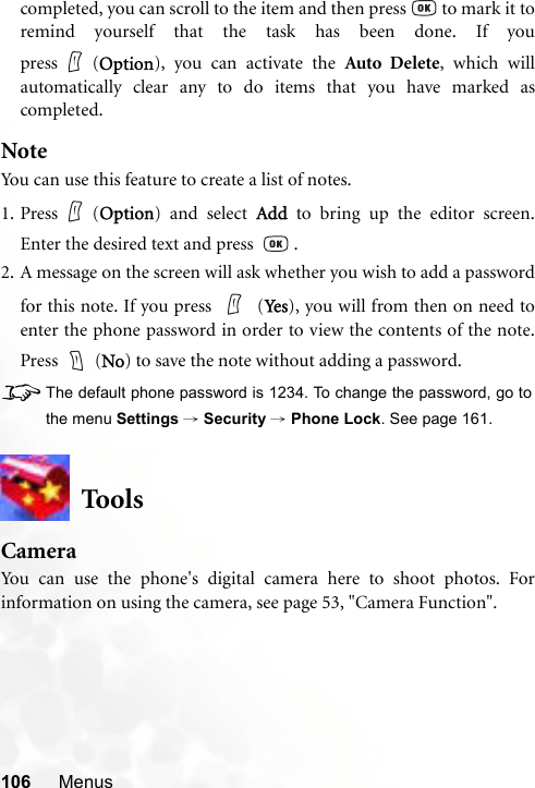 106 Menuscompleted, you can scroll to the item and then press   to mark it toremind yourself that the task has been done. If youpress (Option), you can activate the Auto Delete, which willautomatically clear any to do items that you have marked ascompleted.NoteYou can use this feature to create a list of notes.1. Press (Option) and select Add to bring up the editor screen.Enter the desired text and press    .2. A message on the screen will ask whether you wish to add a passwordfor this note. If you press   (Ye s ), you will from then on need toenter the phone password in order to view the contents of the note.Press  (No) to save the note without adding a password.8The default phone password is 1234. To change the password, go tothe menu Settings → Security → Phone Lock. See page 161.ToolsCameraYou can use the phone&apos;s digital camera here to shoot photos. Forinformation on using the camera, see page 53, &quot;Camera Function&quot;.