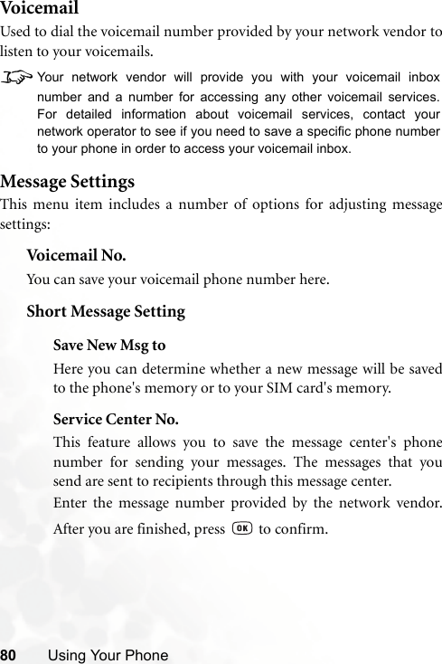 80 Using Your PhoneVoi c em ai lUsed to dial the voicemail number provided by your network vendor tolisten to your voicemails.8Your network vendor will provide you with your voicemail inboxnumber and a number for accessing any other voicemail services.For detailed information about voicemail services, contact yournetwork operator to see if you need to save a specific phone numberto your phone in order to access your voicemail inbox.Message SettingsThis menu item includes a number of options for adjusting messagesettings:Voicemail  No.You can save your voicemail phone number here.Short Message SettingSave New Msg toHere you can determine whether a new message will be savedto the phone&apos;s memory or to your SIM card&apos;s memory.Service Center No.This feature allows you to save the message center&apos;s phonenumber for sending your messages. The messages that yousend are sent to recipients through this message center.Enter the message number provided by the network vendor.After you are finished, press   to confirm.