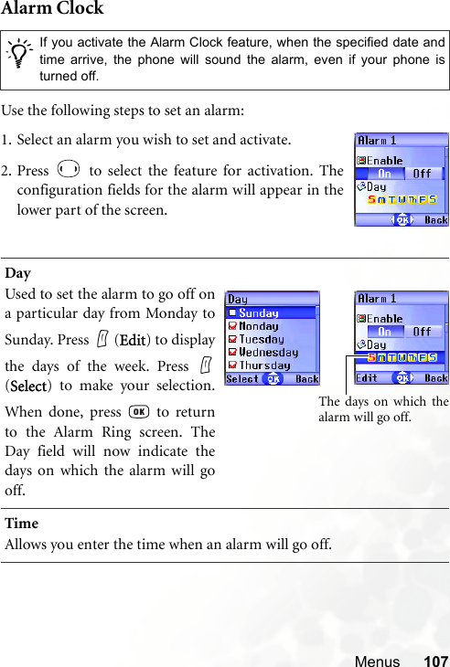 Menus 107Alarm ClockUse the following steps to set an alarm:/If you activate the Alarm Clock feature, when the specified date andtime arrive, the phone will sound the alarm, even if your phone isturned off.DayUsed to set the alarm to go off ona particular day from Monday toSunday. Press   (Edit) to displaythe days of the week. Press (Select) to make your selection.When done, press   to returnto the Alarm Ring screen. TheDay field will now indicate thedays on which the alarm will gooff.TimeAllows you enter the time when an alarm will go off.1. Select an alarm you wish to set and activate.2. Press   to select the feature for activation. Theconfiguration fields for the alarm will appear in thelower part of the screen.The days on which thealarm will go off.