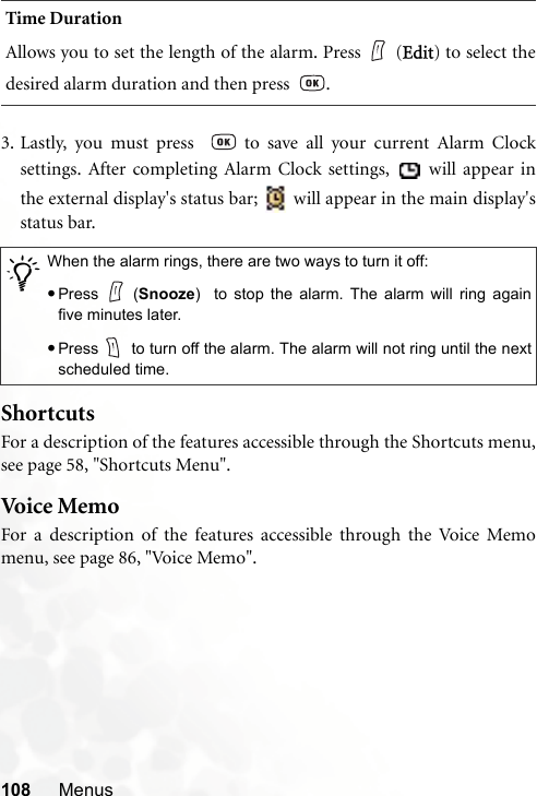 108 Menus3. Lastly, you must press    to save all your current Alarm Clocksettings. After completing Alarm Clock settings,   will appear inthe external display&apos;s status bar;   will appear in the main display&apos;sstatus bar.ShortcutsFor a description of the features accessible through the Shortcuts menu,see page 58, &quot;Shortcuts Menu&quot;.Voi c e Me moFor a description of the features accessible through the Voice Memomenu, see page 86, &quot;Voice Memo&quot;.Time DurationAllows you to set the length of the alarm. Press (Edit) to select thedesired alarm duration and then press   ./When the alarm rings, there are two ways to turn it off:•Press (Snooze)  to stop the alarm. The alarm will ring againfive minutes later.•Press  to turn off the alarm. The alarm will not ring until the nextscheduled time.