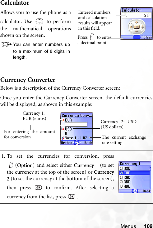 Menus 109CalculatorCurrency ConverterBelow is a description of the Currency Converter screen:1. To set the currencies for conversion, press(Option) and select either Currency 1 (to setthe currency at the top of the screen) or Currency2 (to set the currency at the bottom of the screen),then press   to confirm. After selecting acurrency from the list, press   .Allows you to use the phone as acalculator. Use   to performthe mathematical operationsshown on the screen.8You can enter numbers upto a maximum of 8 digits inlength.Entered numbers and calculation results will appear in this field.Press  to enter a decimal point.Currency 1: EUR (euros)The current exchangerate settingCurrency 2: USD(US dollars)For entering the amountfor conversionOnce you enter the Currency Converter screen, the default currencieswill be displayed, as shown in this example: