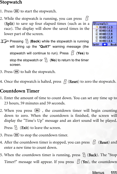 Menus 111Stopwatch4. Once the stopwatch is halted, press  (Reset) to zero the stopwatch.Countdown Timer1. Enter the amount of time to count down. You can set any time up to23 hours, 59 minutes and 59 seconds.2. When you press   , the countdown timer will begin countingdown to zero. When the countdown is finished, the screen willdisplay the &quot;Time&apos;s Up&quot; message and an alert sound will be played.Press  (Exit) to leave the screen.3. Press   to stop the countdown timer.4. After the countdown timer is stopped, you can press  (Reset) andenter a new time to count down.5. When the countdown timer is running, press  (Back). The &quot;StopTimer?&quot; message will appear. If you press  (Yes ), the countdown1. Press   to start the stopwatch.2. While the stopwatch is running, you can press  (Split) to save up four elapsed times (such as in arace). The display will show the saved times in thelower part of the screen.8Pressing (Back) while the stopwatch is runningwill bring up the &quot;Quit?&quot; warning message (thestopwatch will continue to run). Press   (Yes) tostop the stopwatch or   (No) to return to the timerscreen.3. Press   to halt the stopwatch.