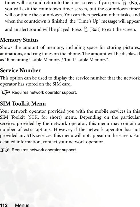 112 Menustimer will stop and return to the timer screen. If you press   (No),you will exit the countdown timer screen, but the countdown timerwill continue the countdown. You can then perform other tasks, andwhen the countdown is finished, the &quot;Time&apos;s Up&quot; message will appearand an alert sound will be played. Press  (Exit) to exit the screen.Memory StatusShows the amount of memory, including space for storing pictures,animations, and ring tones on the phone. The amount will be displayedas &quot;Remaining Usable Memory / Total Usable Memory&quot;.Service NumberThis option can be used to display the service number that the networkoperator has stored on the SIM card.8Requires network operator support.SIM Toolkit MenuYour network operator provided you with the mobile services in thisSIM Toolkit (STK, for short) menu. Depending on the particularservices provided by the network operator, this menu may contain anumber of extra options. However, if the network operator has notprovided any STK services, this menu will not appear on the screen. Fordetailed information, contact your network operator.8Requires network operator support.