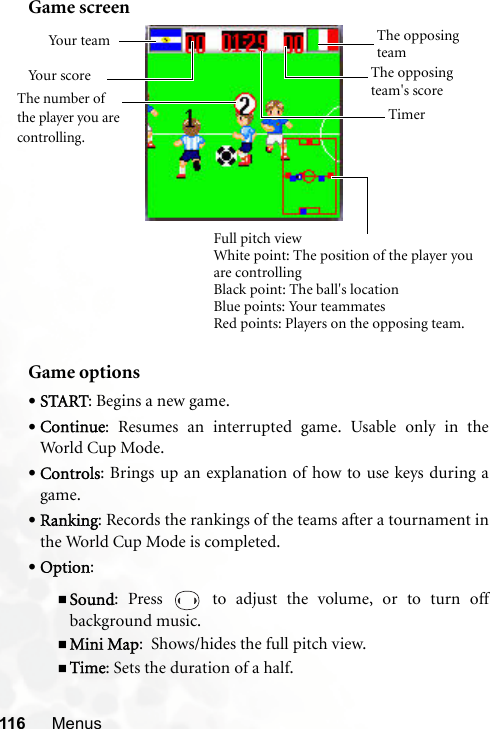 116 MenusGame screenGame options•START: Begins a new game.•Continue: Resumes an interrupted game. Usable only in theWorld Cup Mode.•Controls: Brings up an explanation of how to use keys during agame.•Ranking: Records the rankings of the teams after a tournament inthe World Cup Mode is completed.•Option: Sound: Press   to adjust the volume, or to turn offbackground music.Mini Map:  Shows/hides the full pitch view.Time: Sets the duration of a half.Full pitch viewWhite point: The position of the player you are controllingBlack point: The ball&apos;s locationBlue points: Your teammatesRed points: Players on the opposing team.The opposing teamYou r  te a mYour score The opposing team&apos;s scoreTimerThe number of the player you are controlling.