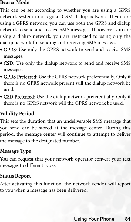 Using Your Phone 81Bearer ModeThis can be set according to whether you are using a GPRSnetwork system or a regular GSM dialup network. If you areusing a GPRS network, you can use both the GPRS and dialupnetwork to send and receive SMS messages. If however you areusing a dialup network, you are restricted to using only thedialup network for sending and receiving SMS messages.•GPRS: Use only the GPRS network to send and receive SMSmessages.•CSD: Use only the dialup network to send and receive SMSmessages.•GPRS Preferred: Use the GPRS network preferentially. Only ifthere is no GPRS network present will the dialup network beused.•CSD Preferred: Use the dialup network preferentially. Only ifthere is no GPRS network will the GPRS network be used.Vali dit y Per io dThis sets the duration that an undeliverable SMS message thatyou send can be stored at the message center. During thisperiod, the message center will continue to attempt to deliverthe message to the designated number.Message TypeYou can request that your network operator convert your textmessages to different types.Status ReportAfter activating this function, the network vendor will reportto you when a message has been delivered.